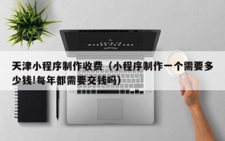 岳阳天津小程序制作收费（小程序制作一个需要多少钱!每年都需要交钱吗）